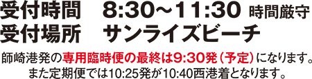 受付時間　8：30～10：30　時間厳守　受付場所　サンライズビーチ　師崎港発の専用臨時便の最終便は：9：30発（予定）になります。また定期便では10:25発が10:40西港着となります。